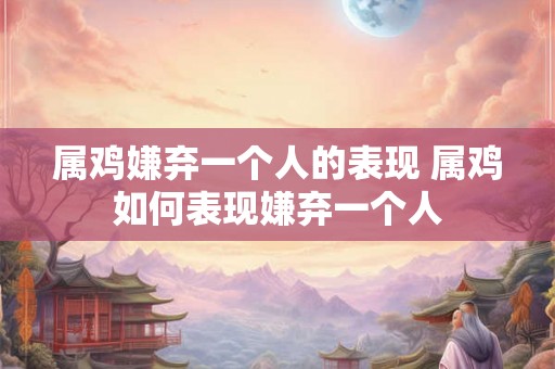 属鸡嫌弃一个人的表现 属鸡如何表现嫌弃一个人