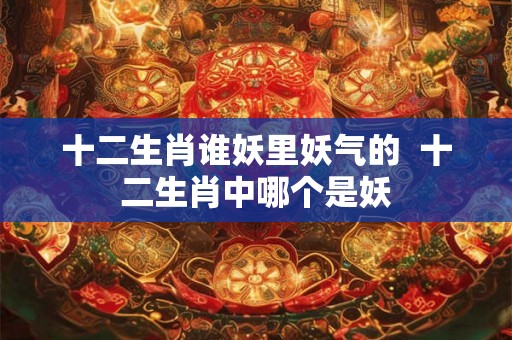 十二生肖谁妖里妖气的  十二生肖中哪个是妖