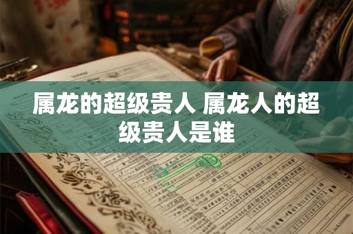 属龙的超级贵人 属龙人的超级贵人是谁