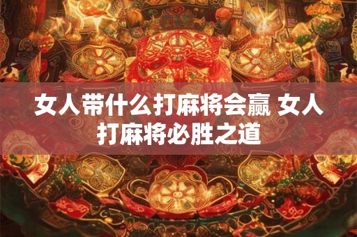 女人带什么打麻将会赢 女人打麻将必胜之道 女人带什么打麻将会赢 女人打麻将必胜之道
