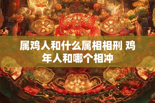 属鸡人和什么属相相刑 鸡年人和哪个相冲