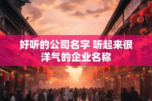 好听的公司名字 听起来很洋气的企业名称