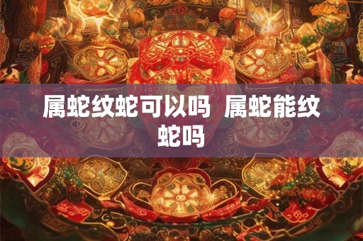 属蛇纹蛇可以吗  属蛇能纹蛇吗