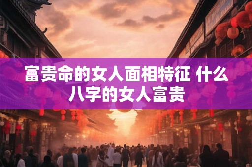 富贵命的女人面相特征 什么八字的女人富贵