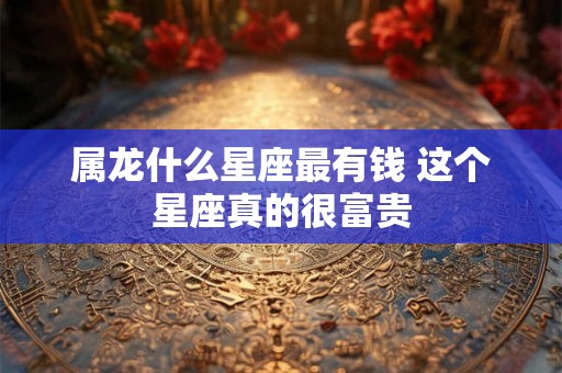 属龙什么星座最有钱 这个星座真的很富贵 属龙什么星座最有钱 这个星座真的很富贵