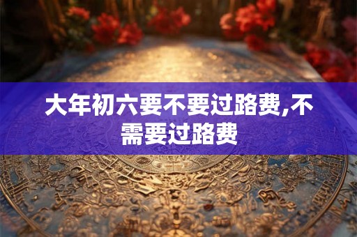 大年初六要不要过路费,不需要过路费