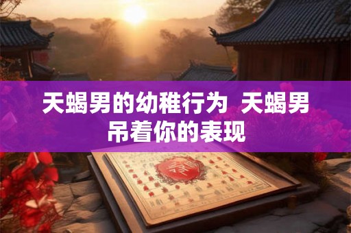 天蝎男的幼稚行为  天蝎男吊着你的表现