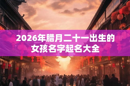 2026年腊月二十一出生的女孩名字起名大全