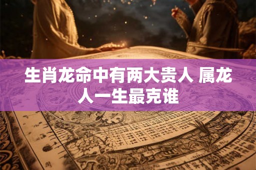 生肖龙命中有两大贵人 属龙人一生最克谁