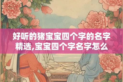 好听的猪宝宝四个字的名字精选,宝宝四个字名字怎么起？