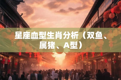 星座血型生肖分析(双鱼、属猪、A型) 星座血型生肖分析(双鱼、属猪、A型)