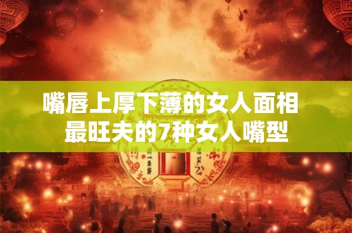 嘴唇上厚下薄的女人面相  最旺夫的7种女人嘴型