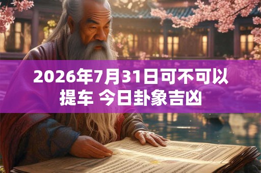 2026年7月31日可不可以提车 今日卦象吉凶