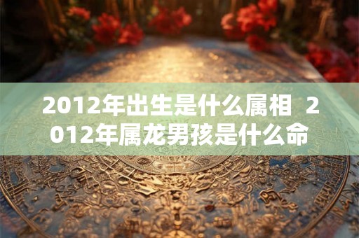 2012年出生是什么属相  2012年属龙男孩是什么命