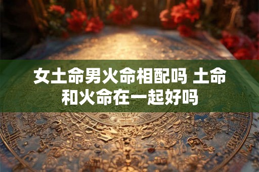 女土命男火命相配吗 土命和火命在一起好吗