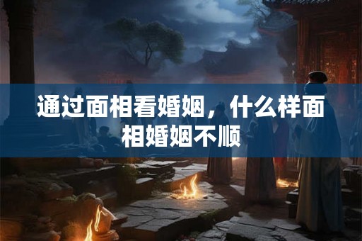 通过面相看婚姻，什么样面相婚姻不顺