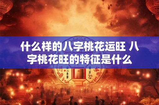什么样的八字桃花运旺 八字桃花旺的特征是什么 什么样的八字桃花运旺 八字桃花旺的特征是什么