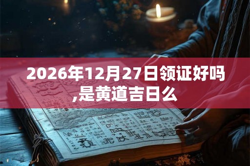 2026年12月27日领证好吗,是黄道吉日么 2026年12月27日领证好吗,是黄道吉日么