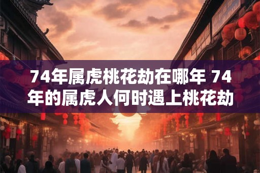 74年属虎桃花劫在哪年 74年的属虎人何时遇上桃花劫