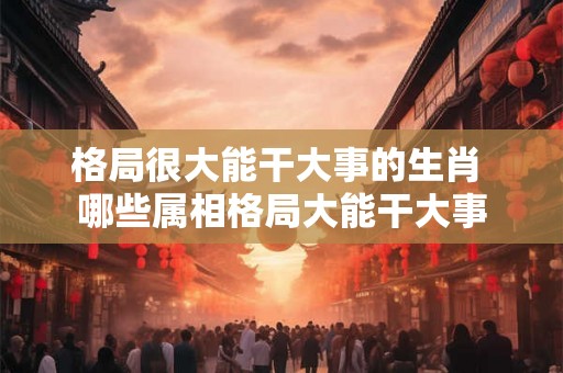 格局很大能干大事的生肖 哪些属相格局大能干大事