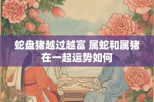 蛇盘猪越过越富 属蛇和属猪在一起运势如何