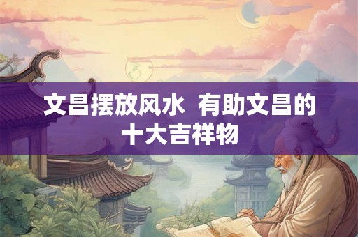 文昌摆放风水  有助文昌的十大吉祥物