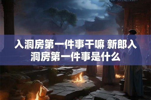 入洞房第一件事干嘛 新郎入洞房第一件事是什么 入洞房第一件事干嘛 新郎入洞房第一件事是什么