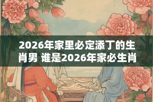 2026年家里必定添丁的生肖男 谁是2026年家必生肖男 2026年家里必定添丁的生肖男 谁是2026年家必生肖男