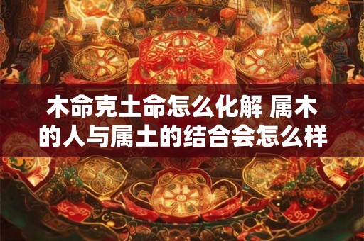 木命克土命怎么化解 属木的人与属土的结合会怎么样