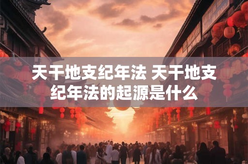 天干地支纪年法 天干地支纪年法的起源是什么 天干地支纪年法 天干地支纪年法的起源是什么