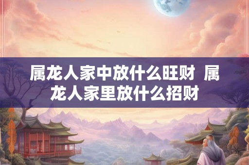 属龙人家中放什么旺财 属龙人家里放什么招财 属龙人家中放什么旺财 属龙人家里放什么招财