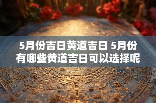 5月份吉日黄道吉日 5月份有哪些黄道吉日可以选择呢