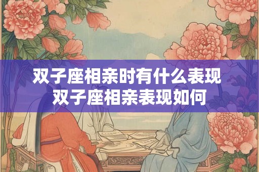 双子座相亲时有什么表现 双子座相亲表现如何 双子座相亲时有什么表现 双子座相亲表现如何