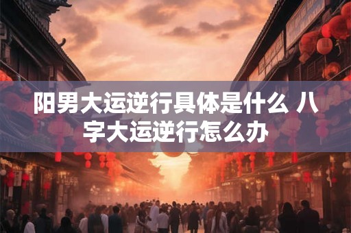 阳男大运逆行具体是什么 八字大运逆行怎么办