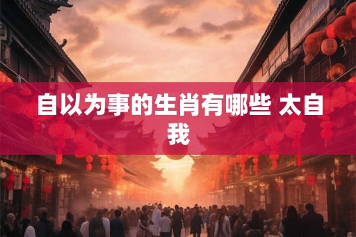 自以为事的生肖有哪些 太自我 自以为事的生肖有哪些 太自我