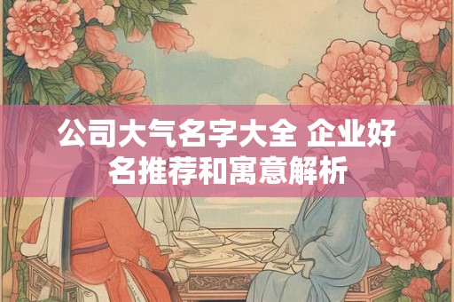 公司大气名字大全 企业好名推荐和寓意解析 公司大气名字大全 企业好名推荐和寓意解析