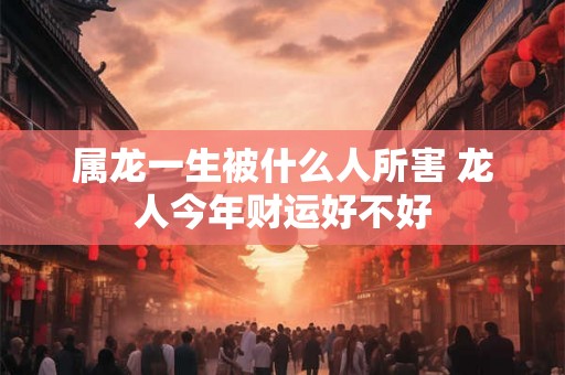 属龙一生被什么人所害 龙人今年财运好不好