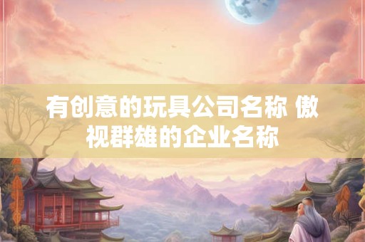 有创意的玩具公司名称 傲视群雄的企业名称