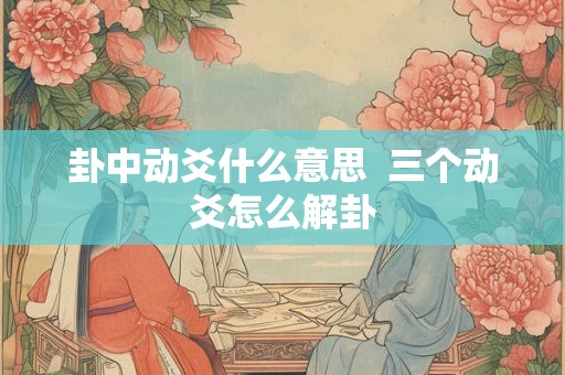 卦中动爻什么意思 三个动爻怎么解卦 卦中动爻什么意思 三个动爻怎么解卦