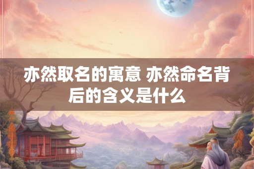 亦然取名的寓意 亦然命名背后的含义是什么 亦然取名的寓意 亦然命名背后的含义是什么