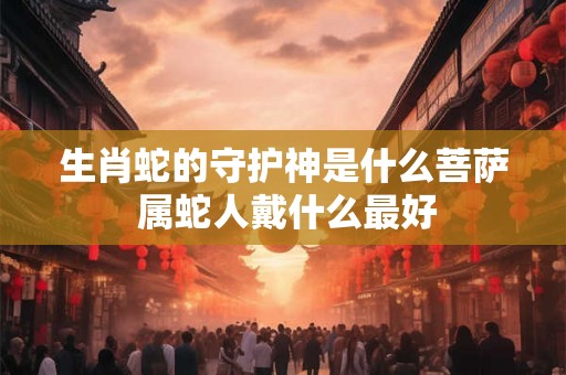 生肖蛇的守护神是什么菩萨 属蛇人戴什么最好 生肖蛇的守护神是什么菩萨 属蛇人戴什么最好