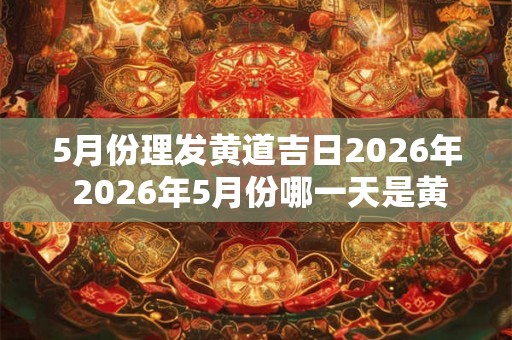 5月份理发黄道吉日2026年 2026年5月份哪一天是黄道吉日适合理发 5月份理发黄道吉日2026年 2026年5月份哪一天是黄道吉日适合理发