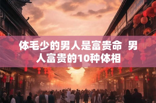 体毛少的男人是富贵命 男人富贵的10种体相 体毛少的男人是富贵命 男人富贵的10种体相
