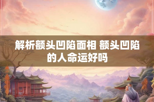 解析额头凹陷面相 额头凹陷的人命运好吗