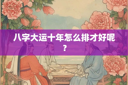 八字大运十年怎么排才好呢？