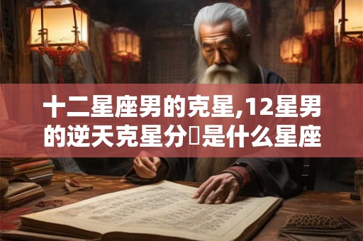 十二星座男的克星,12星男的逆天克星分別是什么星座女 十二星座男的克星,12星男的逆天克星分別是什么星座女