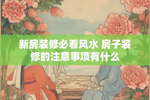 新房装修必看风水 房子装修的注意事项有什么