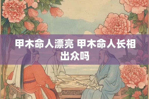 甲木命人漂亮 甲木命人长相出众吗