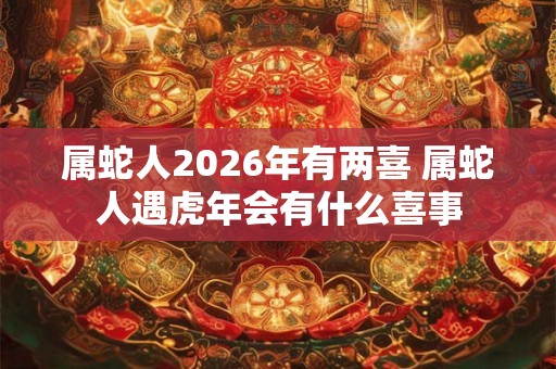 属蛇人2026年有两喜 属蛇人遇虎年会有什么喜事