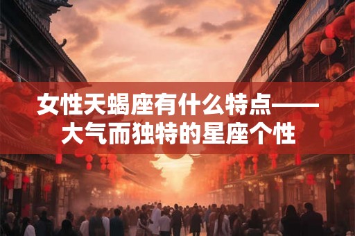 女性天蝎座有什么特点——大气而独特的星座个性